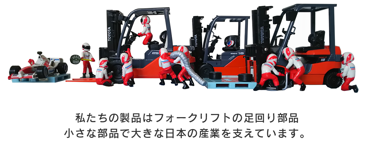 私たちの製品はフォークリフトの足回り部品 小さな部品で大きな日本の産業を支えています。